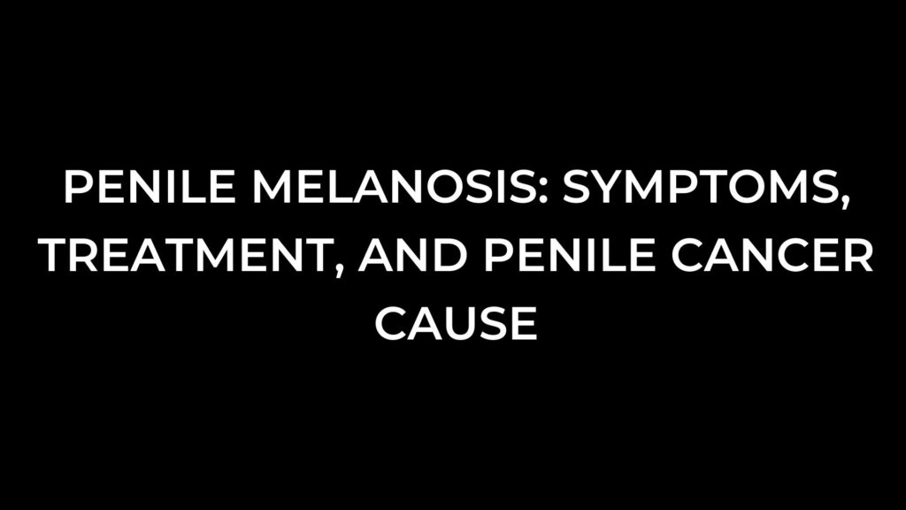 Penile Melanosis: Symptoms, Treatment, And Penile Cancer cause